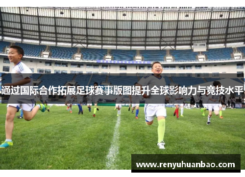 通过国际合作拓展足球赛事版图提升全球影响力与竞技水平