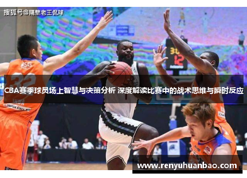 CBA赛季球员场上智慧与决策分析 深度解读比赛中的战术思维与瞬时反应